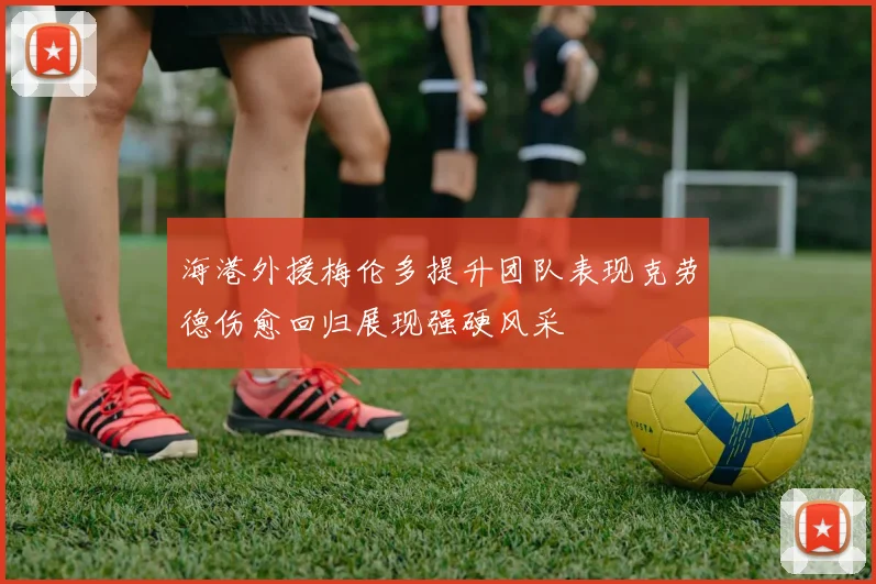 海港外援梅伦多提升团队表现克劳德伤愈回归展现强硬风采