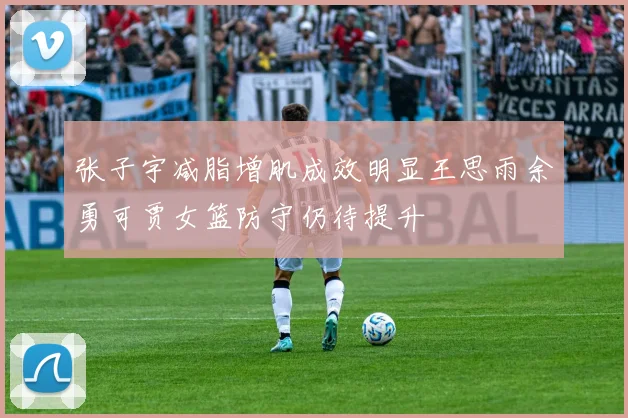张子宇减脂增肌成效明显王思雨余勇可贾女篮防守仍待提升