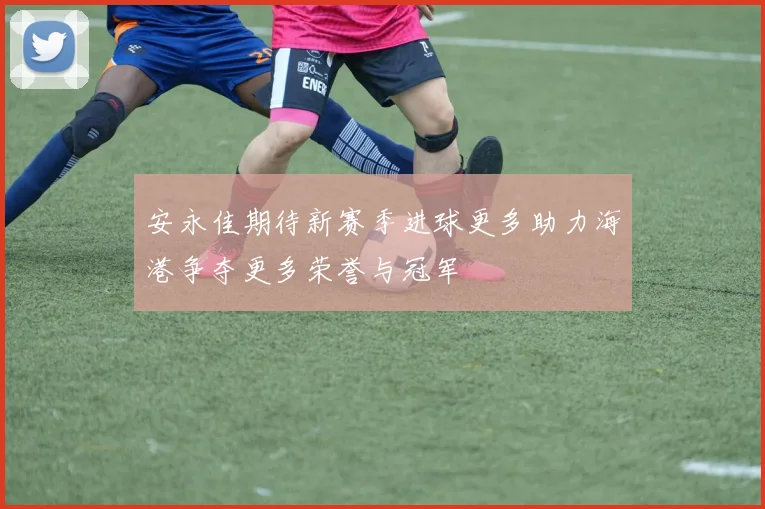 安永佳期待新赛季进球更多助力海港争夺更多荣誉与冠军
