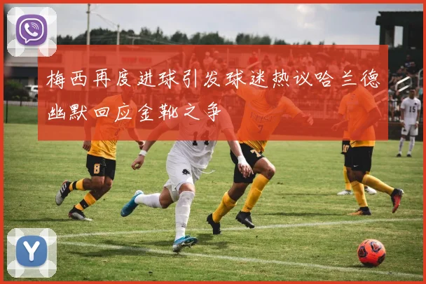 梅西再度进球引发球迷热议哈兰德幽默回应金靴之争