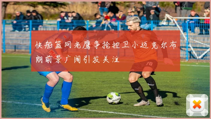 快船篮网老鹰争抢控卫小迈克尔布朗前景广阔引发关注