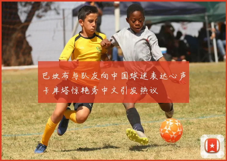 巴坎布与队友向中国球迷表达心声卡库塔惊艳秀中文引发热议