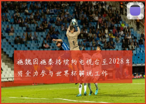 施魏因施泰格续约电视台至2028年将全力参与世界杯解说工作