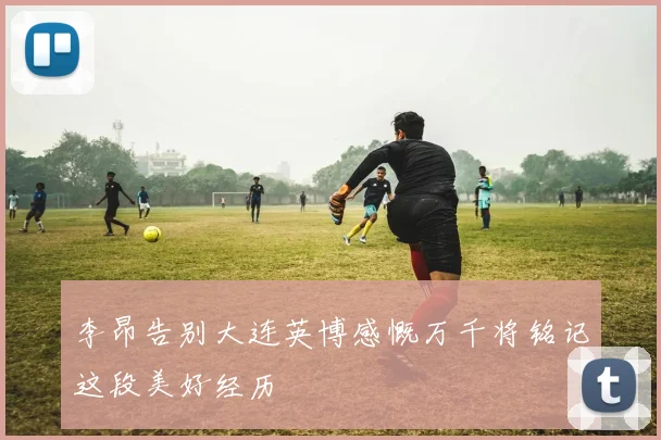 李昂告别大连英博感慨万千将铭记这段美好经历
