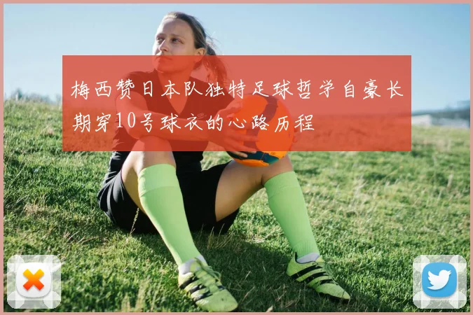 梅西赞日本队独特足球哲学自豪长期穿10号球衣的心路历程