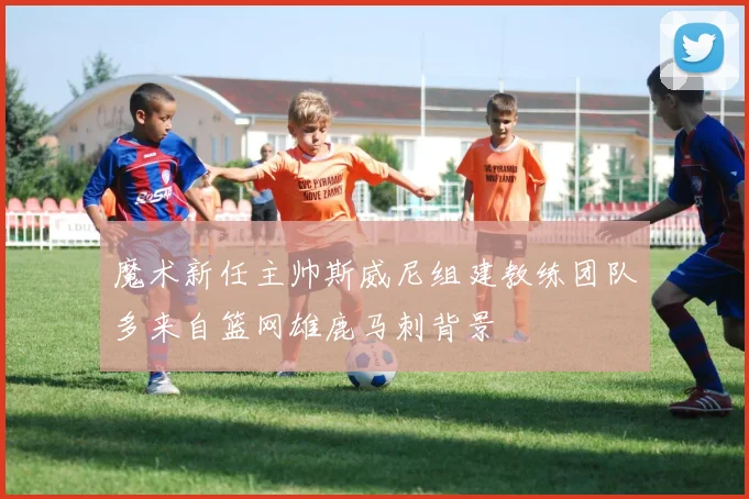 魔术新任主帅斯威尼组建教练团队多来自篮网雄鹿马刺背景